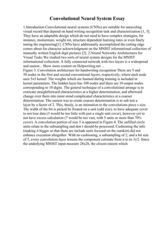 Convolutional Neural System Essay
1.Introduction Convolutional neural systems (CNNs) are suitable for unraveling
visual record that depend on hand writing recognition task and characterization [1, 3].
They have an adaptable design which do not need to have complex strategies, for
instance, momentum, weight rot, structure dependent learning rates or even finely
tuning the engineering[1]. CNNs have additionally accomplished the cutting edge
comes about for character acknowledgment on the MNIST informational collection of
manually written English digit pictures [2]. 2.Neural Networks Architectures for
Visual Tasks We studied two sorts of neural system designs for the MNIST
informational collection. A fully connected network with two layers is a widespread
and easiest... Show more content on Helpwriting.net ...
Figure 3. Convolution architecture for handwriting recognition There are 5 and
50 nodes in the first and second conventional layers, respectively, where each node
uses 5x5 kernel. The weights which are learned during training is included in
kernel parameters. The hidden layer has 100 nodes and there are 10 output nodes
corresponding to 10 digits. The general technique of a convolutional arrange is to
extricate straightforward characteristics at a higher determination, and afterward
change over them into more mind complicated characteristics at a coarser
determination. The easiest was to create coarser determination is to sub test a
layer by a factor of 2. This, thusly, is an intimation to the convolutions piece s size.
The width of the bit is picked be fixated on a unit (odd size), to have adequate cover
to not lose data (3 would be too little with just a single unit cover), however yet to
not have excess calculation (7 would be too vast, with 5 units or more than 70%
cover). A convolution portion of size 5 is appeared in Figure 4. The unfilled circle
units relate to the subsampling and don t should be processed. Cushioning the info
(making it bigger so that there are include units focused on the outskirt) did not
enhance execution altogether. With no cushioning, a subsampling of 2, and a bit size
of 5, every convolution layer lessens the component estimate from n to (n 3)/2. Since
the underlying MNIST input measure 28x28, the closest esteem which
 