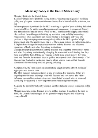 Monetary Policy in the United States Essay
Monetary Policy in the United States
1.Identify at least three problems facing the FED in achieving its goals of monetary
policy and give your recommendations on how to deal with each of the problems you
list.
Inflation presents a problem for the FED achieving it s goal of price stability. Inflation
is unavoidable as far as the natural progression of an economy is concerned. Supply
and demand also affect inflation. While the FED cannot control supply and demand
of a product, I would suggest that they try to control price stability by creating
regulations of what a company can charge related to the supply and value of a
product. A high unemployment rate negatively affects the FED s goal of a high
employment rate. The employment rate is ... Show more content on Helpwriting.net ...
3.Explain how changes in reserve requirements and the discount rate affect the
operations of banks and other depository institutions.
Changes in reserve requirements and the discount rate affect the operations of banks
and other depository institutions by changing the amount of actual funding that they
have available to them. If they are required to hold more actual money, they may
have less financial instruments such as gold to back up the value of the money. If the
discount rate fluctuates, banks may have to adjust interest rates on their loans to
compensate for the money they are gaining or losing.
4.Explain why the FED cannot set intermediate targets in terms of both monetary
aggregates and interest rates.
The FED can only pursue one target at any given time. For example, if they are
targeting interest rates, exchange rates will fluctuate and vice versa. The FED s
influence over real interest rates is weaker than that of nominal interest rates and
stabilizing the economy is more important than stabilizing interest rates.
5.Update the case information by using at least two (2) data sources in addition to the
text.
Modern monetary policy does not involve gold as much as it used to in the past. In
1968, the United States reneged on it s guarantee to pay in gold and effectively
removed itself
 