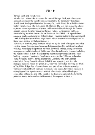 Fin 444
Barings Bank and Nick Leeson
Introduction I would like to present the case of Barings Bank, one of the most
famous histories in the world when one man led to the bankruptcy the oldest
British bank. Barings collapsed on February 26, 1995, due to the activities of one
trader, Nick Leeson, who lost almost $1.4 billion. The loss was caused by a large
exposure to the Japanese stock market, which was achieved through the futures
market. Leeson, the chief trader for Barings Futures in Singapore, had been
accumulating positions in stock index futures on the Nikkei 225, a portfolio of
Japanese stocks. As the market fell more than 15 percent in the first two months of
1995, Barings Futures suffered huge losses, which were made even higher due to ...
Show more content on Helpwriting.net ...
However, at that time, they had been bailed out by the Bank of England and other
London banks. From then on, however, Brings continued in traditional merchant
banking, building up a reputation based on corporate finance, strong investment
management, and the trading it did for one of the best clients in London, including
the Royal Family. In 1984 it acquired the stockholding business of small stock
broking company, Henderson Crosthwaite, with a staff of 15 based in London,
Hong Kong and Tokyo. Baring Brother and Company (BB and Co) then
established Baring Securities Limited (BSL), as a separately and liberally
managed business within the group. BSL was very successful, enjoying the fruits
of the 1980s Tokyo Stock Market boom, and specialized in Japanese equity
warrants bonds sold with warrants exercisable into shares. Growth of business in
emerging markets together with expansion of securities induced Barings to
consolidate BB and Co and BSL. Board of the Bank was very satisfied with the
presence on the Asian market and in order to develop much faster it
 