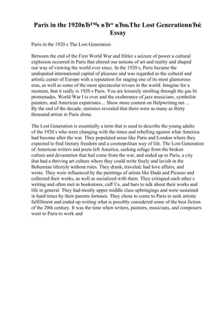 Paris in the 1920вЂ™s вЂ“ вЂњThe Lost GenerationвЂќ
Essay
Paris in the 1920 s The Lost Generation
Between the end of the First World War and Hitler s seizure of power a cultural
explosion occurred in Paris that altered our notions of art and reality and shaped
our way of viewing the world ever since. In the 1920 s, Paris became the
undisputed international capital of pleasure and was regarded as the cultural and
artistic center of Europe with a reputation for staging one of its most glamorous
eras, as well as some of the most spectacular revues in the world. Imagine for a
moment, that it really is 1920 s Paris. You are leisurely strolling through the gas lit
promenades. World War I is over and the exuberance of jazz musicians, symbolist
painters, and American expatriates ... Show more content on Helpwriting.net ...
By the end of the decade, statistics revealed that there were as many as thirty
thousand artists in Paris alone.
The Lost Generation is essentially a term that is used to describe the young adults
of the 1920 s who were changing with the times and rebelling against what America
had become after the war. They populated areas like Paris and London where they
expected to find literary freedom and a cosmopolitan way of life. The Lost Generation
of American writers and poets left America, seeking refuge from the broken
culture and devastation that had come from the war, and ended up in Paris, a city
that had a thriving art culture where they could write freely and lavish in the
Bohemian lifestyle without rules. They drank, traveled, had love affairs, and
wrote. They were influenced by the paintings of artists like Dada and Picasso and
collected their works, as well as socialized with them. They critiqued each other s
writing and often met in bookstores, cafГ©s, and bars to talk about their works and
life in general. They had mostly upper middle class upbringings and were sustained
in hard times by their parents fortunes. They chose to come to Paris to seek artistic
fulfillment and ended up writing what is possibly considered some of the best fiction
of the 20th century. It was the time when writers, painters, musicians, and composers
went to Paris to work and
 