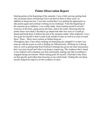 Pointe Observation Report
Starting pointe at the beginning of the semester, I was a little nervous getting back
into my pointe shoes considering I have not been in them in three years. In
addition to being nervous, I was also excited that I was getting the opportunity to
take pointe again and continue working on my technique. From the beginning of
the semester up to midterm, I was a little shaky when trusting myself in several
exercises at the barre, going across the floor, and in the center. Knowing that my
pointe shoes were dead, I decided to go ahead and order new ones so I could go
ahead and break those in before the end of the semester ended. After midterms, I set a
few goals for myself so that I could work outside of class as well as in class to reach
these. These... Show more content on Helpwriting.net ...
Throughout class, I have been working on shortening my echappГ©s so that I can
keep up with the music as well as finding my fifth precisely. Working on it during
class as well as getting help from Professor Jennings has given me more reassurance
that I can trust myself and what I am doing is improving. The weakness that I stated
in my midterm self evaluation was that consistently making sure that everything is
engaged during movements. When setting goals for myself, I find that I only focus
on that specific goal rather than focusing on my whole body. Finding this out about
myself, helped me improve on this weakness in class
 