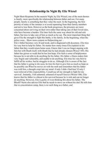 Relationship In Night By Elie Wiesel
Night Short Response In the memoir Night, by Elie Wiesel, one of the main themes
is family, more specifically the relationship between father and son. For many
people, family is something that they value the most. In the beginning, the first
priority of many of the inmates is to avoid separating from their family members
and not to lose them. However as the book progresses, the prisoners are more
concerned about surviving on their own rather than taking care of their loved ones,
who have become a burden. Elie later feels the same way about his old and sick
father, but tries to take care of him as much as he can. The most important thing that
gives Elie the strength to fight this battle, is his family. In the beginning, when the
police were... Show more content on Helpwriting.net ...
Elie s father becomes very ill and weak, and is diagnosed with dysentery. Elie tries
his very best to help his father. No matter how many times Elie explains to his
father that they would return home soon, I knew that I was no longer arguing with
him but with Death itself, with Death that he had already chosen (Wiesel 105). His
father has grown so weak that he has lost hope. Elie feels a sense of helplessness
because he is not able to do anything for his father. His father s illness makes him
very fragile and vulnerable, and unable to do anything. Elie tries his very best to
fulfill all his wishes, but he struggles to do so. Although Elie is aware of the fact
that his father is going to die soon, he tries his best to give him as much as hope as
he possibly can.When he moves on with the mob and remembers that his father
was with him, a thought crept into my mind: if only I didn t find him! If only I
were relieved of this responsibility, I could use all my strength to fight for my
survival...Instantly, I felt ashamed, ashamed of myself forever (Wiesel 106). Elie
knows that his father is a threat to his survival because he is sick and can no longer
do anything. However, Elie is guilty of even thinking this about his father. The
BlockГ¤lteste also advises Elie that he needs to move on without his dad. He tells him
that in concentration camp, there is no such thing as a father, and
 