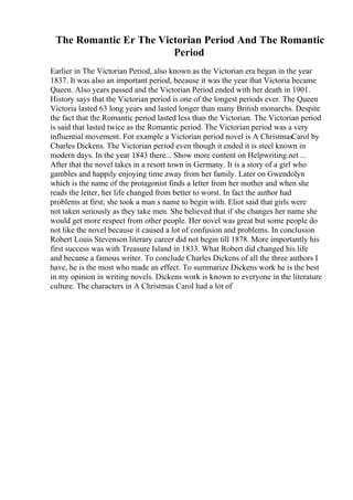 The Romantic Er The Victorian Period And The Romantic
Period
Earlier in The Victorian Period, also known as the Victorian era began in the year
1837. It was also an important period, because it was the year that Victoria became
Queen. Also years passed and the Victorian Period ended with her death in 1901.
History says that the Victorian period is one of the longest periods ever. The Queen
Victoria lasted 63 long years and lasted longer than many British monarchs. Despite
the fact that the Romantic period lasted less than the Victorian. The Victorian period
is said that lasted twice as the Romantic period. The Victorian period was a very
influential movement. For example a Victorian period novel is A ChristmasCarol by
Charles Dickens. The Victorian period even though it ended it is steel known in
modern days. In the year 1843 there... Show more content on Helpwriting.net ...
After that the novel takes in a resort town in Germany. It is a story of a girl who
gambles and happily enjoying time away from her family. Later on Gwendolyn
which is the name of the protagonist finds a letter from her mother and when she
reads the letter, her life changed from better to worst. In fact the author had
problems at first; she took a man s name to begin with. Eliot said that girls were
not taken seriously as they take men. She believed that if she changes her name she
would get more respect from other people. Her novel was great but some people do
not like the novel because it caused a lot of confusion and problems. In conclusion
Robert Louis Stevenson literary career did not begin till 1878. More importantly his
first success was with Treasure Island in 1833. What Robert did changed his life
and became a famous writer. To conclude Charles Dickens of all the three authors I
have, he is the most who made an effect. To summarize Dickens work he is the best
in my opinion in writing novels. Dickens work is known to everyone in the literature
culture. The characters in A Christmas Carol had a lot of
 