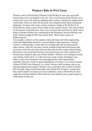 Women s Role In Ww2 Essay
Women s roles in World War II Women in World War II were very successful
because they were very helpful in the war. This is true because Rosie Riveter was a
women who was in the factories grabbing other women s attention by making them
work harder. However, their life and fame were shaped by their hard working and
dedication. To begin with, many women worked or fought in World War II. In
World War II, many women went to fight or they stayed at home. They also worked
in the factories to help the men. They were serving in the armed forces which was at
home or abroad. Women also volunteered in the emergency services (History.com
staff). Women fought for their life and for their... Show more content on
Helpwriting.net ...
For example, as drivers of fire engines, trains and trams and in the engineering,
metal and shipbuilding industries, renewed debates about equal pay ( striking
women ). Unfortunately, women did a lot of things after the war and inspired
many women. After the war many women wanted to keep their job because they
got used to it but the men came and took their jobs but the women refused letting
them take it away from them but they were forced to get out. They needed a job
because they needed to take care of their children. Women s lives changed in many
ways during world war II. As with most wars, many women found their wars.
Many women also found their roles and opportunities and responsibilities
expanded. War also results in special degradation of women s as victims of sexual
violence (WWII, Jone Johnson). As a result, women s hard working, came to an
end and inspired many people. Women s lives went better after women in World
War II fought. Many women had rights after World War II ended. I wonder how
this world would be if women were never drafted to work in World War II. How
might the world be different if Rosie Riveter never had the role to push women to
work harder so they can
 
