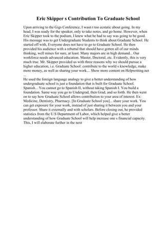 Eric Skipper s Contribution To Graduate School
Upon arriving to the Gigs Conference, I wasn t too ecstatic about going. In my
head, I was ready for the speaker, only to take notes, and go home. However, when
Eric Skipper took to the podium, I knew what he had to say was going to be good.
His message was to get Undergraduate Students to think about Graduate School. He
started off with, Everyone does not have to go to Graduate School. He then
provided his audience with a rebuttal that should have gotten all of our minds
thinking, well mines for sure, at least. Many majors are in high demand... Our
workforce needs advanced education. Master, Doctoral, etc. Evidently, this is very
much true. Mr. Skipper provided us with three reasons why we should pursue a
higher education, i.e. Graduate School: contribute to the world s knowledge, make
more money, as well as sharing your work.... Show more content on Helpwriting.net
...
He used the foreign language analogy to give a better understanding of how
undergraduate school is just a foundation that is built for Graduate School.
Spanish... You cannot go to Spanish II, without taking Spanish I. You build a
foundation. Same way you go to Undergrad, then Grad, and so forth. He then went
on to say how Graduate School allows contribution to your area of interest. Ex:
Medicine, Dentistry, Pharmacy. [In Graduate School you]... share your work. You
can get exposure for your work, instead of just sharing it between you and your
professor. Share it externally and with scholars. Before closing out, he provided
statistics from the U.S Department of Labor, which helped give a better
understanding of how Graduate School will help increase one s financial capacity.
This, I will elaborate further in the next
 