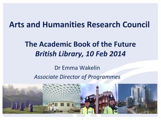 Arts and Humanities Research Council
The Academic Book of the Future
British Library, 10 Feb 2014
Dr Emma Wakelin
Associate Director of Programmes

 