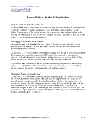 San José State University Writing Center
www.sjsu.edu/writingcenter
Written by Alex Zvargulis R.
How to Write an Academic Book Review, Spring 2021. 1 of 7
How to Write an Academic Book Review
Purpose of an Academic Book Review
Academic book reviews, also known as scholarly reviews, are found in scholarly journals and are
written for scholars by scholars. Book reviews have quite a few purposes, but they usually
inform fellow scholars of the quality, purpose, and argument of a book and explain how it fits
into the current literature. A book review can be helpful for fellow researchers so they can decide
whether or not to read or purchase the material.
What Isn’t an Academic Book Review?
An academic book review is not a literature review. A literature review synthesizes current
published material on a specific topic, provides a summary of other scholars’ research, and
points out gaps in said research.
An academic book review is not an annotated bibliography, even though an entry in an annotated
bibliography can look similar. An annotated bibliography focuses more on summary and
analysis, while a book review is meant for other scholars/academics to read and decide if they
should buy the book. It is not a research paper, so it does not have a hypothesis.
An academic book review is also not the type of book review you might find in a K-12 school
setting (often referred to as a “book report”). There are some similarities, but academic book
reviews focus on the scholarly significance of a book and its arguments.
What Is an Academic Book Review?
An academic book review is the summary, analysis, and critique of a book written by scholars
for scholars. Sometimes a monograph, article, or book will be published, but it might not have
groundbreaking research or insight. Because of this, when a scholar writes an academic book
review, they consider the other theories and research within the topic and use the book review to
describe where it fits in the current framework. Academic book reviews provide critical
evaluation, analysis of sources and methodology, and connection to other relevant literature. The
scholar will also provide their own critique and explain whether they would recommend the book
to other scholars (and why or why not).
 