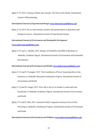 10
Igboji, P. O; 2015. Cloning of Plants and Animals: The Nuts in Our Heads. International
Journal of Biotechnology
International Journal of Experimental Design (www.indersciencepublishers.org)
Igboji, P. O; 2015. Do we need statistics analysis and interpretations in agriculture and
biological sciences. International Journal of Experimental Design
International Journal of Environment and Sustainable Development
(www.indersciencepublishers.org)
Igboji, P. O; and A. Adefabe; 2015. Quality of FADAMA and EBSCA Boreholes in
Abakaliki, Southeast Nigeria. International Journal of Environment and Sustainable
Development
International Journal of Environment and Health (www.indersciencepublishers.org)
Igboji, P. O; and N. Nwangbo; 2015. The Contribution of Power Generating Sets to Gas
Emissions in Abakaliki Metropolis Southeastern Nigeria. International Journal of
Environment and Health
Igboji, P. O and M. Amagu; 2015. How safe is the air we breathe in urban and rural
households of Abakaliki, Southeast, Nigeria. International Journal of Environment
and Health
Igboji, P. O and O. Odii; 2015. Increased Traffic Congestion Increases Fears of Gas
Poisoning in Abakaliki, Southeastern Nigeria. International Journal of Environment
and Health
International Journal of Environment and Pollution (www.indersciencepublishers.org)
 