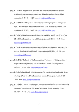 12
Igboji, P. O (2015). The gain lies in the details: Soil respiration-temperature-moisture
relationships: Addition to global data bank. Elixir International Journal. Elixir
Agriculture 81:31618 – 31625. Link: www.elixirpublishers.com
Igboji, P. O (2015). What happens to nutrient dynamics when you get land management
right: The East Anglia, England Success Story. Elixir International Journal. Elixir
Agriculture 81:31607 – 31617. Link: www.elixirpublishers.com
Igboji, P. O (2015). Modelling microbial respiration: Additional benefit of CENTURY 4.0
Model. Elixir International Journal. Elixir Agriculture 81:31626 – 31631. Link:
www.elixirpublishers.com
Igboji, P. O (2015). Molecular and genomic approaches to the study of soil biodiversity: A
review. Elixir International Journal. Elixir Agriculture 81:31643 – 31651. Link:
www.elixirpublishers.com
Igboji, P. O (2015). The beauty of English agriculture: The journey of eight generations
begins with a step (A review). Elixir International Journal. Elixir Agriculture
81:31652 – 31656. Link: www.elixirpublishers.com
Igboji, P. O (2015). Pesticides in crop management: Environmental implications and future
challenges (A review). Elixir International Journal. Elixir Agriculture 81:31657 –
31664. Link: www.elixirpublishers.com
Igboji, P. O (2015). A review of soil enzyme, humic acid and microbial activities methods of
assessment: The Pros and Cons. Elixir International Journal. Elixir Agriculture
81:31632 – 31642. Link: www.elixiragriculture.com
 