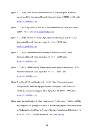 13
Igboji, P. O (2015). Three decades of experimentation in tropical Nigeria: A personal
experience. Elixir International Journal. Elixir Agriculture 82:32324 - 32328 Link:
www.elixirpublishers.com
Igboji, P. O (2015). Agriculture in peril. Elixir International Journal. Elixir Agriculture 82:
32329 – 32335. Link: www.elixirpublishers.com
Igboji, P. O (2015). Where is the money: Agriculture or technological gadgets?. Elixir
International Journal. Elixir Agriculture 82: 32336 – 32347. Link:
www.elixirpublishers.com
Igboji, P. O (2015). Farm mechanization: Ecological paradise or disaster?. Elixir
International Journal. Elixir Agriculture 82: 32348 – 32353. Link:
www.elixirpublishers.com
Igboji, P. O (2015). Global warming: Environmental boon, pandemic or quagmire?. Elixir
International Journal. Elixir Agriculture 82: 32354 - 32361Link:
www.elixirpublishers.com
Nwite, J. N; Igboji, P. O. and Okonkwo, G. I (2015). Effect of integrated nutrient
management on selected soil physical properties and grain yield of maize in
Abakaliki, south eastern, Nigeria. Elixir Agriculture 78: 29904 – 29908. Link:
www.elixirpublishers.com
Nwite James Nte; Paul Ola Igboji; Ajana Anayo Jerome; Pricilia Ngene; Gift Okolo (2014).
Soil properties and grain yield of maize as influenced by organic wastes amendment
in Abakaliki, Southeast Nigeria. Journal of Biology, Agriculture and Healthcare, vol
4, No 23; ISSN22225-0938 (Online):1-8. Link: www.iiste.org
 
