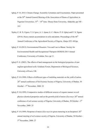 15
Igboji, P. O; 2015. Climate Change: Scientific Certainties and Uncertainties. Paper presented
at the 59th
Annual General Meeting of the Association of Deans of Agriculture in
Nigerian Universities, 15th
– 18th
June. Ebonyi State University, Abakaliki; pp 160 –
163
Njoku, C; B. N. Uguru; T. S. Igwe; A. J. Ajana; G. C. Okoro; P. O. Igboji and P. N. Ngene
(2014). Heavy metals accumulation in soils and plants. Proceedings of the 48th
Annual Conference of the Agricultural Society of Nigeria, Abuja; 839 -841pp.
Igboji, P. O (2013). Environmental Disasters: You and I are to Blame. Society for
Environmental Health and Occupational Therapist (SOSEH) 2013 Annual
Conference; University of Calabar, Nov; pp 11
Igboji P. O. (2003). The effects of land management on the biological properties of east
anglian agricultural soils. Graduate Forum, Department of Biological Sciences,
University of Essex, UK
Igboji, P. O (1999). Effects of different types of mulching materials on the yield of melon.
26th
annual conference of Soil Science Society of Nigeria, University of Ibadan, 30
October - 3rd
November, 2000: 22
Igboji, P. O (1999). Comparative studies of different sources of organic manure on soil
physico-chemical properties and on the growth-yield of maize (Zea mays 26th
annual
conference of soil science society of Nigeria, University of Ibadan, 30 October - 3rd
November, 2000: 25
Igboji, P. O (1999). Response of maize (Zea nays) to green manuring in an Inceptisol. 26th
annual meeting of soil science society of Nigeria, University of Ibadan, 30 October -
3rd
November, 2000: 27
 