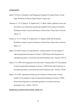 16
WORKSHOPS
Igboji, P. O (2013). Sustainable Land Management Strategies for Fadama Project. Invited
Paper. Workshop on Ebonyi Fadama Projects; August, pp 6
Okonkwo, C. I, P. O. Igboji, E. N. Ogbodo and C. N. Mbah, (2000). Guidelines For the safe
and effective use of pesticides and spraying equipment in the tropical environment.
Workshop on major rice pests and diseases in Ebonyi State. Ebonyi State University,
Nigeria: 12
Chukwu, E. N, F. N. Nnoke, P. O. Igboji and E. N. Ogbodo (2000). Rice Production.
Workshop on major rice pests and diseases in Ebonyi State. Ebonyi State University,
Nigeria: 12
Igboji, P. O (1999). Proper use of agrochemicals. Training module iii for the adoption of
improved agricultural techniques by farmers. UNDP-Ebonyi State Programme on
sustainable agriculture, environment and rural development, July - October, 1999: 92
Igboji, P. O. (1999). Soil management and conservation. Training module ii For the adoption
of improved agricultural techniques by farmers. UNDP-Ebonyi State Programme on
sustainable agriculture, environment and rural development, July - October, 1999:88
Igboji, P. O. (1999). Appropriate farming system for farmers of Ebonyi State. Training
module I for the adoption of improved agricultural techniques by Farmers. UNDP-
Ebonyi State Programme on sustainable agriculture, environment and rural
development, July - October, 1999: 68
RADIO/MAGAZINES/NEWSPAPER ARTICLES
 