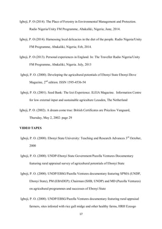 17
Igboji, P. O (2014). The Place of Forestry in Environmental Management and Protection.
Radio Nigeria/Unity FM Programme, Abakaliki, Nigeria; June, 2014.
Igboji, P. O (2014). Harnessing local delicacies in the diet of the people. Radio Nigeria/Unity
FM Programme, Abakaliki, Nigeria; Feb, 2014.
Igboji, P. O (2013). Personal experiences in England. In: The Traveller Radio Nigeria/Unity
FM Programme, Abakaliki, Nigeria. July, 2013
Igboji, P. O. (2000). Developing the agricultural potentials of Ebonyi State Ebonyi Dove
Magazine, 2nd
edition. ISSN 1595-4536-54
Igboji, P. O; (2001). Seed Bank: The Izzi Experience. ILEIA Magazine. Information Centre
for low external input and sustainable agriculture Leusden, The Netherland
Igboji, P. O. (2002). A dream come true: British Certificates are Priceless Vanguard,
Thursday, May 2, 2002: page 29
VIDEO TAPES
Igboji, P. O. (2000). Ebonyi State University: Teaching and Research Advances 3rd
October,
2000
Igboji, P. O. (2000). UNDP-Ebonyi State Government/Pazolla Ventures Documentary
featuring rural appraisal survey of agricultural potentials of Ebonyi State
Igboji, P. O. (2000). UNDP/EBSG/Pazolla Ventures documentary featuring SPMA (UNDP,
Ebonyi State), PM (EBADEP); Chairman (SHB, UNDP) and MD (Pazolla Ventures)
on agricultural programmes and successes of Ebonyi State
Igboji, P. O. (2000). UNDP/EBSG/Pazolla Ventures documentary featuring rural appraisal
farmers, sites infested with rice gall midge and other healthy farms, HRH Ezeogo
 