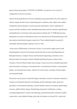 4
planet and post green planet. CENTURY 4.0 MODEL was chosen in view of ease of
configuration to diverse ecosystem.
Apart from the quantification of levels of greenhouse gases particularly CO2; their impact on
climatic change and their sink on ameliorating these conditions; other subject areas studied
included the nutrient dynamics of such ecosystem, particularly C and N, exploration of
enzyme activities (cellulose, urease, phosphomonoesterase) and the extraction, quantification
and qualification of soil humic acids using chemical methods and 13
C-NMR Spectroscopy.
Respiration as an index of microbial activities were measured in the field and laboratory with
auto analyser and chemical reagents respectively. These methods helped to account for
autotrophic and heterotrophic organisms roles in C-flux.
In the course of PhD studies at University of Essex, was invited to taught courses in the
Interdisciplinary Centre for Environment and Society that cut across the Departments of
Biological Sciences, Computer Science and Electronic Engineering, Economics, Essex
Business School, Government, School of Health and Human Sciences, School of law,
Literature, Film and Theatre studies and sociology. Courses cut across sustainable agriculture
and environment, eco-literacy, environmental law, environmental economics, environmental
politics, environmental governance, statistics for social science, sociology of human rights,
environmental health.
Permission was also given to attend first degree and masters courses in molecular methods in
ecology, environmental molecular microbiology, protein technology, plants, genes and
agriculture, environmental technology, research methods, marine environment, global energy
resources, global climatic change, biotechnology and genetic modification, ecology,
sociological approaches to science and technology, ground based remote sensing of weather,
conservation, water pollution biology, plant and soil response to elevated CO2, wastes and
 