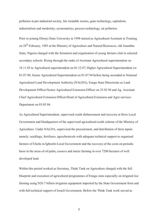 5
pollution in pre-industrial society, bio treatable wastes, gene technology, capitalism,
industrialism and modernity, econometrics, process technology, air pollution.
Prior to joining Ebonyi State University in 1998 started as Agricultural Assistant in Training
on 24th
February, 1983 at the Ministry of Agriculture and Natural Resources, old Anambra
State, Nigeria charged with the formation and organisation of young farmers club in selected
secondary schools. Rising through the ranks of Assistant Agricultural superintendent on
18.11.85 to Agricultural superintendent on 01.12.87; Higher Agricultural Superintendent on
01.07.90; Senior Agricultural Superintendent on 01.07.94 before being seconded to National
Agricultural Land Development Authority (NALDA), Enugu State Directorate as Land
Development Officer/Senior Agricultural Extension Officer on 25.02.94 and Ag. Assistant
Chief Agricultural Extension Officer/Head of Agricultural Extension and Agro-services
Department on 03.05.94.
As Agricultural Superintendent, supervised credit disbursement and recovery at Ikwo Local
Government and Headquarters of the supervised agricultural credit scheme of the Ministry of
Agriculture. Under NALDA, supervised the procurement, and distribution of farm inputs
namely: seedlings, fertilisers, agrochemicals with adequate technical support to organised
farmers of Ukehe in Igboetiti Local Government and the recovery of the costs on periodic
basis in the areas of oil palm, cassava and maize farming in over 7200 hectares of well
developed land.
Within this period worked as Secretary, Think Tank on Agriculture charged with the full
blueprint and execution of agricultural programmes of Enugu state especially on irrigated rice
farming using N26.7 billion irrigation equipment imported by the State Government from and
with full technical support of Israeli Government. Before the Think Tank work served as
 