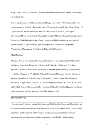 6
Corp Liaison Officer, Arochukwu Local Government of old Imo State, Nigeria in the course
of youth service.
Following the creation of Ebonyi State out of Enugu State on 01.10.96; citizens of the new
state relocated to Abakaliki. Rose to the rank of Senior Agricultural Officer of the Ministry of
Agriculture and Natural Resources, Abakaliki (back dated to 01.01.95) working as
Government House Horticulturist. Resigned career at the Ministry of Agriculture and Natural
Resources, Abakaliki to join Ebonyi State University in 1998 following the upgrading of
former colleges of agriculture and medicine of previous Anambra and Enugu State
Universities of Science and Technology to Ebonyi State University.
Qualifications
Obtained PhD in Environmental Sciences at University of Essex, UK in 2006, MSc in Soil
Science at Enugu State University of Science and Technology, Nigeria in 1995, Post
Graduate Diploma in Soil Science and Survey at Anambra State University of Science and
Technology, Nigeria in 1991; Higher National Diploma and Ordinary National Diploma in
General Agriculture at Federal School of Agriculture, Umudike (now Michael Okpara
University of Agriculture, Umudike) in 1989 and 1985 respectively, WASC/GCE “O Level”
at Izzi High School, Ishieke, Abakaliki, Nigeria in 1982 and First School Leaving Certificate
at Izzi Community School, Igbeagu, Abakaliki, Nigeria in 1977
Research Interests
Current research interests include: Environmental Modeling, Environmental Monitoring, and
Environmental Education particularly in the areas of soil, water and air health via sustainable
restoration and reclamation. Others include interdisciplinary research in the areas of
environmental law, economics, politics, governance, biotechnology and molecular
 