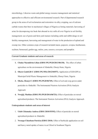7
microbiology. Likewise waste and global energy resource management and statistical
approaches to effective and efficient environmental research. Part of departmental research
group in the areas of soil reclamation and restoration via alley cropping, use of calcium
carbide wastes that litter in mechanical villages of Nigeria as liming materials; harvesting of
urine for decomposing rice husk that abound in rice mills all over Nigeria in soil fertility
management; use of green and farm yard manure including cattle and rabbit dungs in soil
fertility management, harvesting and management of water in the production of upland and
swamp rice. Other common crops of research included maize, popcorn. cowpea, bambaranut,
soybean, benneseed, garden egg, melon, yam, cassava, cocoyam, and pumpkin.
Current Graduate students and areas of research
1. Chuku Nkemdirim Lilian (EBSU/PG/PGD/2013/06138). The effect of urban
agriculture on the environment of Abakaliki, Ebonyi State, Nigeria
2. Okoro GodsGift C (EBSU/PG/MSc/2012/04557). Application of GIS/GPS to
Municipal Solid Waste Management in Abakaliki, Ebonyi State, Nigeria
3. Okeke, Ifeanyi C (EBSU/PG/PGD/06749). Effect of soil and crop grown under
pesticides in Abakaliki: The Instrumental Neutron Activation (INA) Analysis
Approach
4. Nwojiji, Mathias (EBSU/PG/PGD/2014/06721). Effect of pesticides on stored
agricultural products: The Instrument Neutron Activation (INA) Analysis Approach
Undergraduate students and areas of interest
1. Udeh Chiamaka Andrea (EBSU/2010/55392). Effect of pesticide on stored
agricultural products in Abakaliki.
2. Nwaogu Chizobam Patricia (EBSU/2010). Effect of herbicide application on soil
and heavy metal uptake of maize in an Ultisol in Southeast Nigeria
 