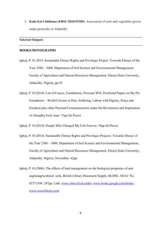 8
3. Kalu-Eni Chidinma (EBSU/2010/55385). Assessment of soils and vegetables grown
under pesticides in Abakaliki
Selected Outputs
BOOKS/MONOGRAPHS
Igboji, P. O; 2014. Sustainable Ebonyi Rights and Privileges Project: Towards Ebonyi of the
Year 2300 – 3000. Department of Soil Science and Environmental Management,
Faculty of Agriculture and Natural Resources Management, Ebonyi State University,
Abakaliki, Nigeria, pp 42
Igboji, P. O (2014). List of Causes, Foundations, Personal Will, Positional Papers on My Pet
Foundation – World Citizens in Pain, Suffering, Labour with Dignity, Peace and
Freedom plus other Personal Communications under the Revelations and Inspirations
of Almighty God; June: 71pp (In Press)
Igboji, P. O (2014). People Who Changed My Life Forever; 39pp (In Press)
Igboji, P. O (2014). Sustainable Ebonyi Rights and Privileges Projects: Towards Ebonyi of
the Year 2300 – 3000. Department of Soil Science and Environmental Management,
Faculty of Agriculture and Natural Resources Management, Ebonyi State University,
Abakaliki, Nigeria; November: 42pp.
Igboji, P. O (2006). The effects of land management on the biological properties of east
anglianagricultural soils, British Library Document Supply, BLDSC, OCLC No.
85771598: 247pp. Link: www.ethos.bl.ukorder; www.books.google.combooks;
www.essexlibrary.com
 
