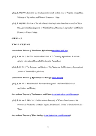 9
Igboji, P. O (1993). Fertilizer use practices in the south eastern zone of Nigeria: Enugu State
Ministry of Agriculture and Natural Resources: 186pp
Igboji, P. O (1991). Review of the role of supervised agricultural credit scheme (SACS) on
the Agricultural development of Anambra State, Ministry of Agriculture and Natural
Resources, Enugu: 266pp
JOURNALS
SCOPUS JOURNALS
International Journal of Sustainable Agriculture (www.idosi.idosi.org)
Igboji, P. O; 2015. Has GM Succeeded or Failed in 21st
Century Agriculture: A Review
Article. International Journal of Sustainable Agriculture.
Igboji, P. O; 2015. The Extremes and Limits of Air, Water and Soil Resources. International
Journal of Sustainable Agriculture.
International Journal of Agriculture and Biology (www.ijab.org)
Igboji, P. O; 2015. Where have all the biodiversity gone?. International Journal of
Agriculture and Biology
International Journal of Environment and Waste (www.indersciencepublishers.org)
Igboji, P. O; and J. Aloh; 2015. Indiscriminate Dumping of Wastes Contributes to Air
Pollution in Abakaliki, Southeast Nigeria. International Journal of Environment and
Waste
International Journal of Biotechnology (www.indersciencepublishers.org)
 
