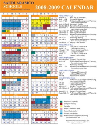 SAUDI ARAMCO
SCHOOLS      2008-2009
         Committed to Excellence                                   CALENDAR
S    S     M T W           T   F   S   S    M T W      T   F
           AUGUST                          SEPTEMBER           TRIMESTER I (61 days)
                                               2               August 30           First day of Trimester I
                                                               Sept. 23-24         Company Holiday
                                                               Sept. 27-29         Professional Development/Planning
                                                                                     (Non-student contact days)
                                                               Sept. 30-Oct.4 Company Holiday
                                                               October 25-29 Parent Conference Week
                                                               November 1 Professional Development/Planning
                                                                                     (Non-student contact day)
                                                               November 27 SSAT (Grades 8 and 9)
          OCTOBER                          NOVEMBER            December 3 Last day of Trimester I
                                                               December 6  Professional Development/Planning
                                                                                      (Non-student contact day)
                                                               Dec. 7-10           Company Holiday
                                                               Dec. 13-31          Professional Development/Planning
                                                                                     (Non-student contact days)
                                                               December 16          Report cards mailed
                                                               TRIMESTER II (59 days)
                                                               January 3     First day of Trimester II
          DECEMBER                         JANUARY             January 8     SSAT make-up date
                2                                              February 7-11 Parent Conference Week
                                                               February 21   Company Holiday
                                                               March 25      Last day of Trimester II
                                                               April 7       Report cards mailed
                                                               SPRING INTERSESSION
                                                               Mar. 28-April 1 Student Contact Days
                                                               April 4-8       Professional Development/Planning
          FEBRUARY                          MARCH                                    (Non-student contact days)
                                                               April 11             Company Holiday
                                                               April 12 -15         Professional Development/Planning
                                                                                     (Non-student contact days)
                                                               TRIMESTER III (55 days)
                                                               April 18            First day of Trimester III
                                                               July 1              Last day of Trimester III
                                                               July 14             Report cards mailed
             APRIL                           MAY               SUMMER INTERSESSIONS
                                                               July 4              Professional Development/Planning
                                                                                   (Non-student contact day)
                                                               July 5-8            Student Contact Days
                                                               July 11             Company Holiday
                                                               July 12-15          Student Contact Days
                                                               July 18-Aug. 8      Professional Development/Planning
                                                                                    (Non-student contact days)
                                                               August 9-19 Student Contact Days
                                                               August 22-26 Professional Development/Planning
              JUNE                           JULY                                   (Non-student contact days)



                                                                        Begin/End Trimester
                                                                        Company Holiday
    Begin/End Trimester                                                 Ramadan
    Company Holiday                                                     Parent Conference Week
            AUGUST                         SEPTEMBER
                                                                        Report Cards Mailed
                                                                        Student Intersession
    Report Cards Mailed                                                 Professional Development/Planning
    Student Intersession                                                  (Non-student contact days)

                                                                            Approved by School Board on December 10, 2007
                                                                             Subject to Saudi Aramco Operational Calendar
                                                                                      http://sas.aramco.com.sa
 