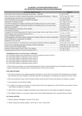 Lovely Professional University
ACADEMIC CALENDAR FOR SESSION 2016-17
(For all Full Time Programmes offered in School of Education)
AUTUMN TERM (Term I) 2016-17
Start of Session for Freshmen of Integrated Programmes – Induction F, Jul 22, 2016
Start of Session for all other Freshmen Programmes except Integrated Programmes – Induction W-Th, Aug 10-11, 2016
Commencement of classes for all Continuing students W, Aug 10, 2016
Start of Internship for continuing B. Ed and M. Ed students W, Aug 10, 2016
Registration for backlog courses F-F, Aug 12-19, 2016
Last date for applying for reappear examination for immediate previous even term courses* M, Aug 22, 2016
Announcement of reappear examination schedule for immediate previous even term courses M, Aug 29, 2016
Mid Term Test (MTT) F-W, Sep 30- Oct 05, 2016
End of Internship for continuing M. Ed. students Sa, Oct 22, 2016
Term Break for students Sa-M, Oct 29-31, 2016
Completion of Advance Registration for Elective courses (Dept. Electives, Spl. Electives, OE &
SE) for Spring Term (Term II) of Session 2016-17
Tu, Nov 15, 2016
Close of Autumn Term (2016-17) Tu, Nov 29, 2016
Field Engagement/ Workshop/ School Engagement/ Academic Project etc (wherever applicable) W-Tu, Nov 30- Dec 13, 2016
End of Internship for continuing B. Ed students Tu, Dec 13, 2016
Preparatory Leave for ETE W, Dec 14, 2016
End Term Examination** including Theory and Capstone Evaluation (Wherever applicable) Th-Tu, Dec 15-27, 2016
Field work for integrated programmes running in School of Education W-M, Dec 28, 2016- Jan 9, 2017
Winter Vacation for all other students W-M, Dec 28, 2016- Jan 9, 2017
Scrutiny of answer books (Term I, 2016-17) by students Tu, Jan 10, 2017
Commencement of Classes of Term II of Session 2016-17 W, Jan 11, 2017
*Immediate previous even term courses would mean:
For a 2010 batch student (who took admission in 2010) it would mean courses of term 12
For a 2011 batch student it would mean courses of term 10
For a 2012 batch student it would mean courses of term 8
For a 2013 batch student it would mean courses of term 6
For a 2014 batch student it would mean courses of term 4
For a 2015 batch student it would mean courses of term 2
**The End Term Examination of courses like Dissertation & Projects will be scheduled as per the Guidelines released for
Capstone, Dissertation and similar courses issued from time to time by the University.
Some important points:
1. The dates mentioned in the calendar especially with regard to end of Mid Term and End Term Examinations are tentative
and a variation may occur. Students are advised to plan for travel keeping into consideration an extension of at least 3 days.
2. Due to any unforeseen reason, if the University remains closed, then the University may declare any Sunday as working.
3. Any examination may be held on Sunday.
4. If a student is not present on the date of scrutiny he/she will lose the opportunity to look at his/her answer books, however
such students can apply for revaluation.
5. There will be no scrutiny of reappear examination answer books; however such students can apply for revaluation.
6. The schedule of Sports/ co-curricular/ cultural events will be notified separately by the concerned Division/ School.
For Faculty and Staff:
1.Annual Conference (Sanidhya): F-Sa, Dec 23-24, 2016.
2. Winter Vacation for Faculty members: Sa-W, Dec 31, 2016 - Jan 04, 2017
 