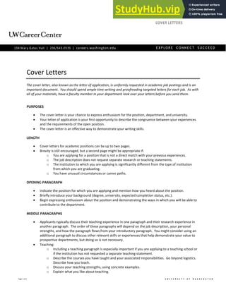 Page 1 of 6
Cover Letters
The cover letter, also known as the letter of application, is uniformly requested in academic job postings and is an
important document. You should spend ample time writing and proofreading targeted letters for each job. As with
all of your materials, have a faculty member in your department look over your letters before you send them.
PURPOSES
The cover letter is your chance to express enthusiasm for the position, department, and university.
Your letter of application is your first opportunity to describe the congruence between your experiences
and the requirements of the open position.
The cover letter is an effective way to demonstrate your writing skills.
LENGTH
Cover letters for academic positions can be up to two pages.
Brevity is still encouraged, but a second page might be appropriate if:
o You are applying for a position that is not a direct match with your previous experiences.
o The job description does not request separate research or teaching statements.
o The institution to which you are applying is significantly different from the type of institution
from which you are graduating.
o You have unusual circumstances or career paths.
OPENING PARAGRAPH
Indicate the position for which you are applying and mention how you heard about the position.
Briefly introduce your background (degree, university, expected completion status, etc.).
Begin expressing enthusiasm about the position and demonstrating the ways in which you will be able to
contribute to the department.
MIDDLE PARAGRAPHS
Applicants typically discuss their teaching experience in one paragraph and their research experience in
another paragraph. The order of these paragraphs will depend on the job description, your personal
strengths, and how the paragraph flows from your introductory paragraph. You might consider using an
additional paragraph to discuss other relevant skills or experiences that help demonstrate your value to
prospective departments, but doing so is not necessary.
Teaching:
o Including a teaching paragraph is especially important if you are applying to a teaching school or
if the institution has not requested a separate teaching statement.
o Describe the courses you have taught and your associated responsibilities. Go beyond logistics.
Describe how you teach.
o Discuss your teaching strengths, using concrete examples.
o Explain what you like about teaching.
ACADEMICCAREERS
COVER LETTERS
 
