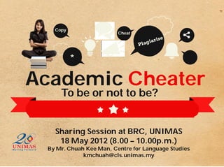 Copy
                         Cheat




          *

Academic Cheater
     To be or not to be?


   Sharing Session at BRC, UNIMAS
    18 May 2012 (8.00 – 10.00p.m.)
 By Mr. Chuah Kee Man, Centre for Language Studies
             kmchuah@cls.unimas.my
 