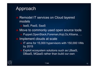 Approach
 Remodel IT services on Cloud layered
models
 IaaS, PaaS, SaaS
 Move to commonly used open source tools
 Puppet,OpenStack,Foreman,Koji,Oz,Kibana, …
 Implement clouds at scale
 IT aims for 15,000 hypervisors with 150,000 VMs
by 2015
 Exploit ecosystem solutions such as LBaaS,
DBaaS, MQaaS rather than build our own
T. Bell 12
 
