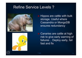 Refine Service Levels ?
T. Bell 15
 Hippos are cattle with bulk
storage. Useful where
Cassandra or MongoDB
ensures redundancy
 Canaries are cattle at high
risk to give early warning of
failures .. Deploy early, fail
fast and fix
 