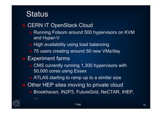 Status
 CERN IT OpenStack Cloud
 Running Folsom around 500 hypervisors on KVM
and Hyper-V
 High availability using load balancing
 75 users creating around 50 new VMs/day
 Experiment farms
 CMS currently running 1,300 hypervisors with
50,000 cores using Essex
 ATLAS starting to ramp up to a similar size
 Other HEP sites moving to private cloud
 Brookhaven, IN2P3, FutureGrid, NeCTAR, IHEP,
…
T. Bell 19
 