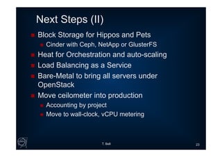 Next Steps (II)
 Block Storage for Hippos and Pets
 Cinder with Ceph, NetApp or GlusterFS
 Heat for Orchestration and auto-scaling
 Load Balancing as a Service
 Bare-Metal to bring all servers under
OpenStack
 Move ceilometer into production
 Accounting by project
 Move to wall-clock, vCPU metering
T. Bell 23
 