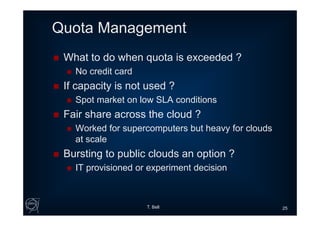 Quota Management
 What to do when quota is exceeded ?
 No credit card
 If capacity is not used ?
 Spot market on low SLA conditions
 Fair share across the cloud ?
 Worked for supercomputers but heavy for clouds
at scale
 Bursting to public clouds an option ?
 IT provisioned or experiment decision
T. Bell 25
 
