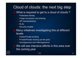 Cloud of clouds: the next big step
 What is required to get to a cloud of clouds ?
 Federated identity
 Image conversion and sharing
 API standardisation
 SLAs
 Security models
 Many initiatives investigating this at different
levels
 Public/Private bursting
 Private/Private sharing (as the grid)
 Homogeneous and Heterogeneous
 We will see intensive efforts in this area over
the coming year
T. Bell 26
 