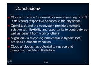 Conclusions
 Clouds provide a framework for re-engineering how IT
is delivering responsive services to the physicists
 OpenStack and the ecosystem provide a suitable
solution with flexibility and opportunity to contribute as
well as benefit from work of others
 Migration via re-cycling bare-metal to hypervisors
provides a smooth transition
 Cloud of clouds has potential to replace grid
computing models in the future
T. Bell 27
 