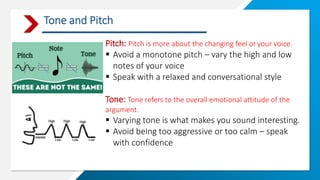 Tone and Pitch
Pitch: Pitch is more about the changing feel of your voice.
 Avoid a monotone pitch – vary the high and low
notes of your voice
 Speak with a relaxed and conversational style
Tone: Tone refers to the overall emotional attitude of the
argument.
 Varying tone is what makes you sound interesting.
 Avoid being too aggressive or too calm – speak
with confidence
 