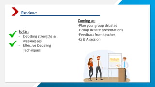 Review:
So far:
- Debating strengths &
weaknesses
- Effective Debating
Techniques
Coming up:
-Plan your group debates
-Group debate presentations
-Feedback from teacher
-Q & A session
 
