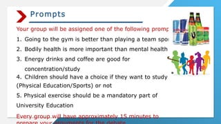Prompts
Your group will be assigned one of the following prompts:
1. Going to the gym is better than playing a team sport
2. Bodily health is more important than mental health
3. Energy drinks and coffee are good for
concentration/study
4. Children should have a choice if they want to study PE
(Physical Education/Sports) or not
5. Physical exercise should be a mandatory part of
University Education
Every group will have approximately 15 minutes to
 