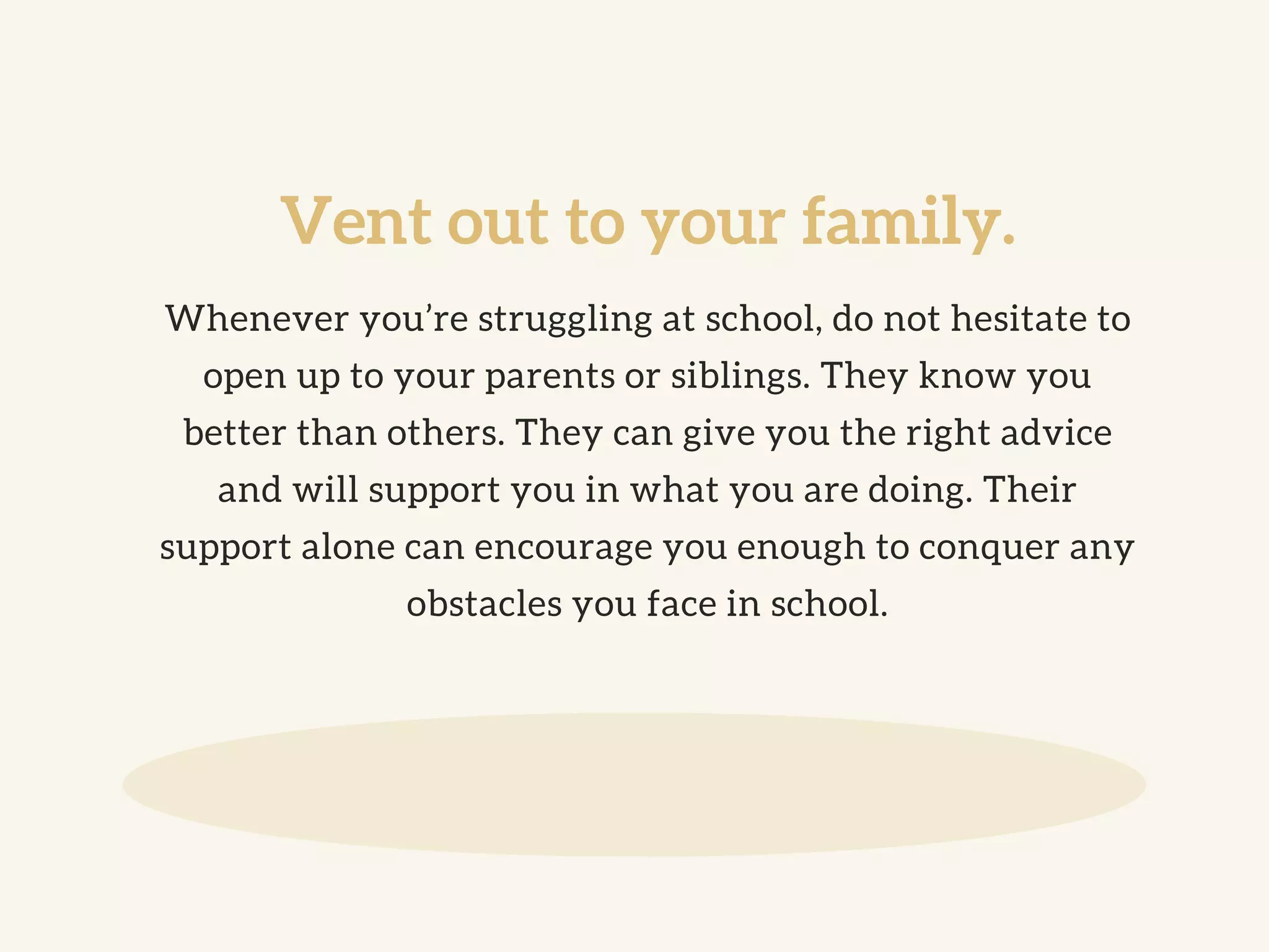 Vent out to your family.
Whenever you’re struggling at school, do not hesitate to
open up to your parents or siblings. They know you
better than others. They can give you the right advice
and will support you in what you are doing. Their
support alone can encourage you enough to conquer any
obstacles you face in school.
 