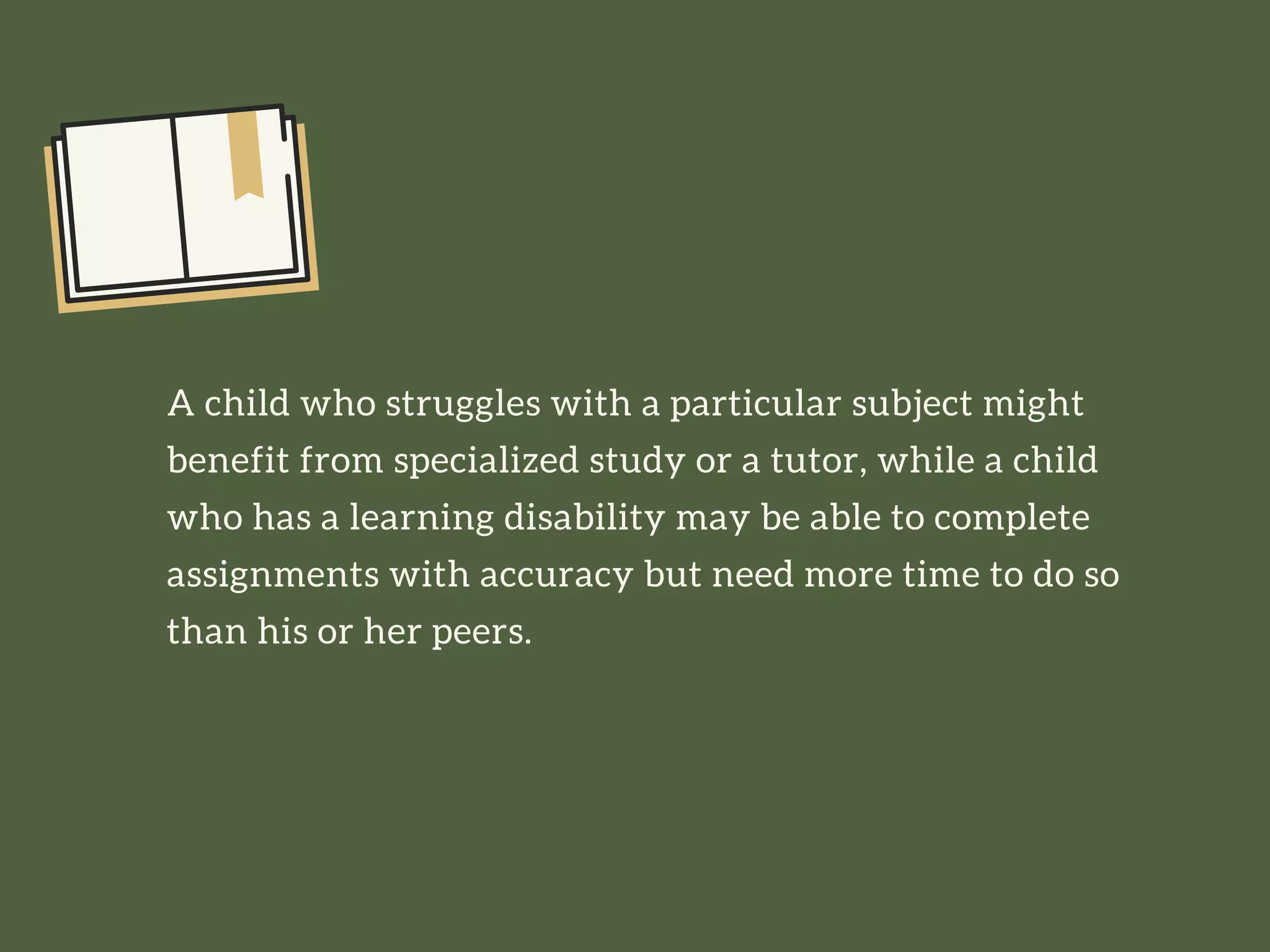 A child who struggles with a particular subject might
benefit from specialized study or a tutor, while a child
who has a learning disability may be able to complete
assignments with accuracy but need more time to do so
than his or her peers.
 