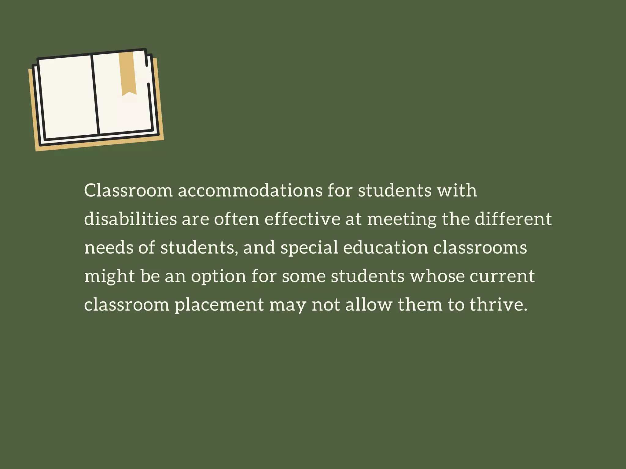 Classroom accommodations for students with
disabilities are often effective at meeting the different
needs of students, and special education classrooms
might be an option for some students whose current
classroom placement may not allow them to thrive.
 