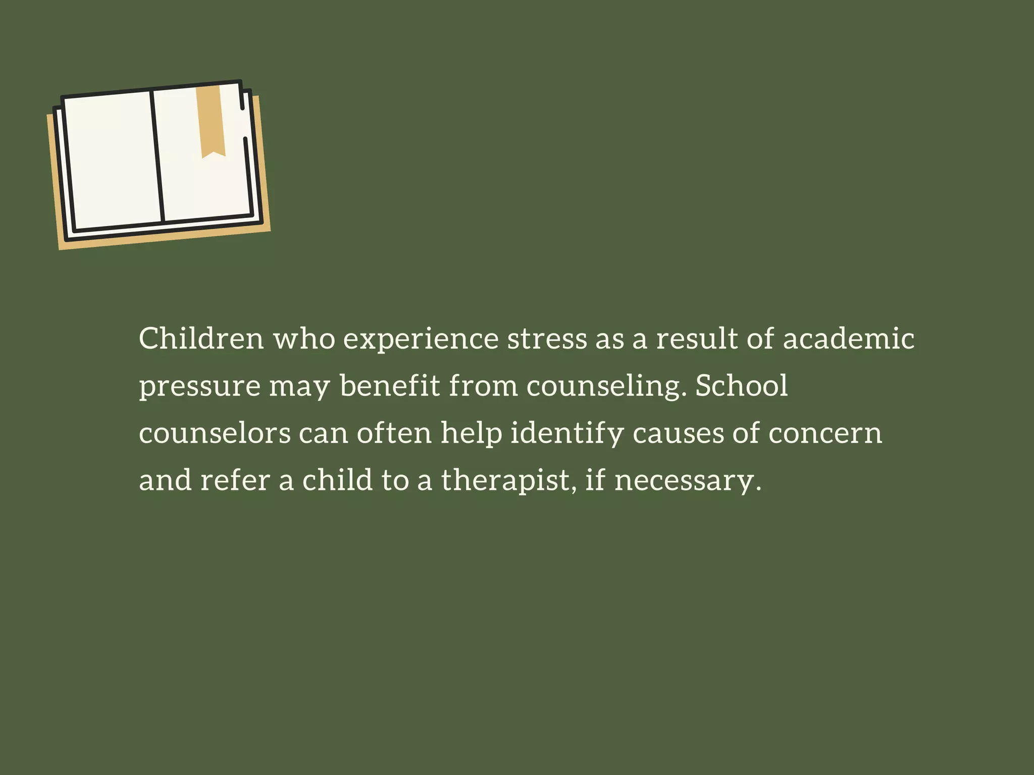 Children who experience stress as a result of academic
pressure may benefit from counseling. School
counselors can often help identify causes of concern
and refer a child to a therapist, if necessary.
 