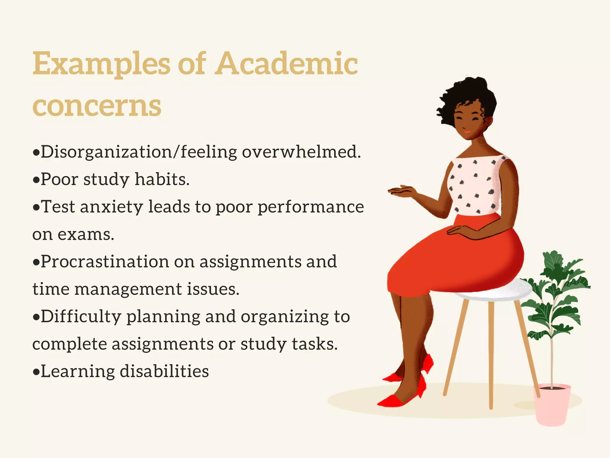 Examples of Academic
concerns
•Disorganization/feeling overwhelmed.
•Poor study habits.
•Test anxiety leads to poor performance
on exams.
•Procrastination on assignments and
time management issues.
•Difficulty planning and organizing to
complete assignments or study tasks.
•Learning disabilities
 