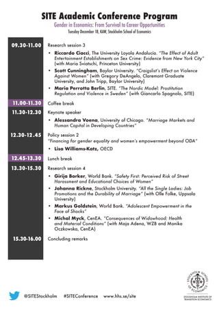 Research session 3
•	 Riccardo Ciacci, The University Loyola Andalucía. “The Effect of Adult
Entertainment Establishments on Sex Crime: Evidence from New York City”
(with Maria Sviatschi, Princeton University)
•	 Scott Cunningham, Baylor University. “Craigslist’s Effect on Violence
Against Women” (with Gregory DeAngelo, Claremont Graduate
University, and John Tripp, Baylor University)
•	 Maria Perrotta Berlin, SITE. “The Nordic Model: Prostitution
Regulation and Violence in Sweden” (with Giancarlo Spagnolo, SITE)
Coffee break
Keynote speaker
•	 Alessandra Voena, University of Chicago. “Marriage Markets and
Human Capital in Developing Countries”
Policy session 2
“Financing for gender equality and women’s empowerment beyond ODA“
•	 Lisa Williams-Katz, OECD
Lunch break
Research session 4
•	 Girija Borker, World Bank. “Safety First: Perceived Risk of Street
Harassment and Educational Choices of Women”
•	 Johanna Rickne, Stockholm University. “All the Single Ladies: Job
Promotions and the Durability of Marriage” (with Olle Folke, Uppsala
University)
•	 Markus Goldstein, World Bank. “Adolescent Empowerment in the
Face of Shocks”
•	 Michal Myck, CenEA. “Consequences of Widowhood: Health
and Material Conditions” (with Maja Adena, WZB and Monika
Oczkowska, CenEA)
Concluding remarks
SITE Academic Conference Program
Gender in Economics: From Survival to Career Opportunities
Tuesday December 18, KAW, Stockholm School of Economics
09. 3 0  -11. 0 0
11. 0 0  -11. 3 0
11. 3 0  -12 . 3 0
12  .3 0  - 12 . 4 5
12 . 4 5 -13 . 3 0
13 . 3 0  -15 . 3 0
15.30-16.00
@SITEStockholm	 #SITEConference	www.hhs.se/site
 