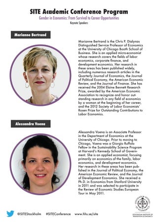 @SITEStockholm	 #SITEConference	www.hhs.se/site
SITE Academic Conference Program
Gender in Economics: From Survival to Career Opportunities
Keynote Speakers
Marianne Bertrand
Marianne Bertrand is the Chris P. Dialynas
Distinguished Service Professor of Economics
at the University of Chicago Booth School of
Business. She is an applied micro-economist
whose research covers the fields of labor
economics, corporate finance, and
development economics. Her research in
these areas has been published widely,
including numerous research articles in the
Quarterly Journal of Economics, the Journal
of Political Economy, the American Economic
Review, and the Journal of Finance. She has
received the 2004 Elaine Bennett Research
Prize, awarded by the American Economic
Association to recognize and honor out-
standing research in any field of economics
by a woman at the beginning of her career,
and the 2012 Society of Labor Economists’
Rosen Prize for Outstanding Contributions to
Labor Economics.
Alessandra Voena
Alessandra Voena is an Associate Professor
in the Department of Economics at the
University of Chicago. Prior to moving to
Chicago, Voena was a Giorgio Ruffolo
Fellow in the Sustainability Science Program
at Harvard’s Kennedy School of Govern-
ment. She is an applied economist, focusing
primarily on economics of the family, labor
economics, and development economics.
Her research in these areas has been pub-
lished in the Journal of Political Economy, the
American Economic Review, and the Journal
of Development Economics. She received a
Ph.D. in Economics from Stanford University
in 2011 and was selected to participate in
the Review of Economic Studies European
Tour in May 2011.
 