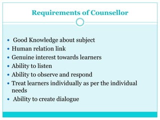 Requirements of Counsellor
 Good Knowledge about subject
 Human relation link
 Genuine interest towards learners
 Ability to listen
 Ability to observe and respond
 Treat learners individually as per the individual
needs
 Ability to create dialogue
 