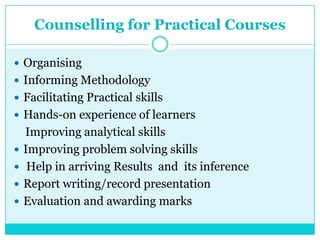 Counselling for Practical Courses
 Organising
 Informing Methodology
 Facilitating Practical skills
 Hands-on experience of learners
Improving analytical skills
 Improving problem solving skills
 Help in arriving Results and its inference
 Report writing/record presentation
 Evaluation and awarding marks
 