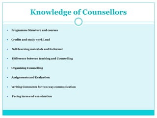 Knowledge of Counsellors
 Programme Structure and courses
 Credits and study work Load
 Self-learning materials and its format
 Difference between teaching and Counselling
 Organising Counselling
 Assignments and Evaluation
 Writing Comments for two-way communication
 Facing term-end examination
 