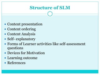 Structure of SLM
 Content presentation
 Content ordering
 Content Analysis
 Self- explanatory
 Forms of Learner activities like self-assessment
questions
 Devices for Motivation
 Learning outcome
 References
 
