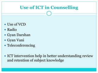 Use of ICT in Counselling
 Use of VCD
 Radio
 Gyan Darshan
 Gyan Vani
 Teleconferencing
 ICT intervention help in better understanding review
and retention of subject knowledge
 