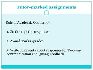 Tutor-marked assignments
Role of Academic Counsellor
1. Go through the responses
2. Award marks /grades
3. Write comments about responses for Two-way
communication and giving Feedback
 
